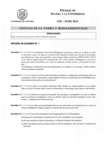 PRUEBAS DE ACCESO A LA UNIVERSIDAD UNIVERSIDAD DE CANTABRIA LOEJUNIO 2015 CIENCIAS DE LA TIERRA Y MEDIOAMBIENTALES INDICACIONES Elegir una de las dos opciones Justificar todas las respuestas OPCIÓN DE EXAMEN N 1 Cuestión 1  15 PUNTOS Los habitantes de la isla de Madagascar comienzan a temer por su futuro la razón se encuentra en que a lo largo de su historia han utilizado la madera que extraen de sus bosques para fabricar sus casas para ganadería y para cocina Según el informe de WWF de 2011 el…