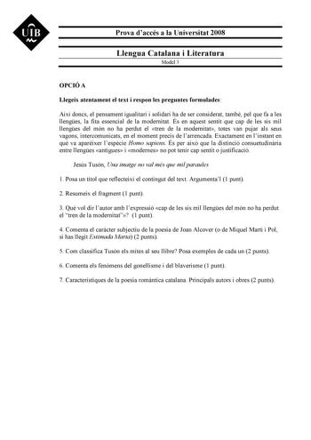 UIB M Prova daccés a la Universitat 2008 Llengua Catalana i Literatura Model 3 OPCIÓ A Llegeix atentament el text i respon les preguntes formulades Així doncs el pensament igualitari i solidari ha de ser considerat també pel que fa a les llenges la fita essencial de la modernitat És en aquest sentit que cap de les sis mil llenges del món no ha perdut el tren de la modernitat totes van pujar als seus vagons intercomunicats en el moment precís de larrencada Exactament en linstant en qu va aparixe…