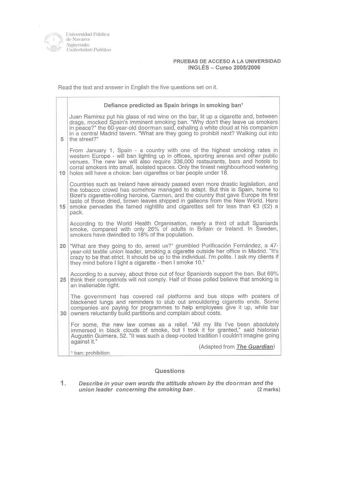 l J1 Un ivPtsidad Ptlhlica de Navarra  Najimvako l11i111sitate Iublikoa PRUEBAS DE ACCESO A LA UNIVERSIDAD INGLÉS  Curso 20052006 Read the text and answer in English the five questions set on it Defiance predicted as Spain brings in smoking ban1 Juan Ramirez put his glass of red wine on the bar lit up a cigarette and between drags mocked Spains imminent smoking ban Why dont they leave us smokers in peace the 60yearold doorman said exhaling a white cloud at his companion in a central Madrid tave…