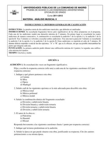 LlAfi UNIVERSIDADES PÚBLICAS DE LA COMUNIDAD DE MADRID PRUEBA DE ACCESO A LAS ENSEÑANZAS UNIVERSITARIAS OFICIALES DE GRADO Curso 20112012 MATERIA ANÁLISIS MUSICAL II INSTRUCCIONES Y CRITERIOS GENERALES DE CALIFICACIÓN ESTRUCTURA La prueba consta de dos audiciones musicales que deberán ser analizadas INSTRUCCIONES Se escucharán fragmentos breves pero significativos de las obras propuestas en el programa Cada una de las audiciones tendrá una duración máxima de 5 minutos En primer lugar se escucha…