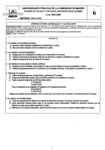 UNIVERSIDADES PÚBLICAS DE LA COMUNIDAD DE MADRID  PRUEBA DE ACCESO A ESTUDIOS UNIVERSITARIOS LOGSE  Curso 20052006 6 MATERIA BIOLOGÍA INSTRUCCIONES GENERALES Y VALORACIÓN Estructura de la prueba la prueba se compone de dos opciones A y 11B cada una de las cuales consta de 5 preguntas que a su vez comprenden varias cuestiones Sólo se podrá contestar una de las dos opciones desarrollando íntegramente su contenido En el caso de mezclar preguntas de ambas opciones la prueba será calificada con Opun…