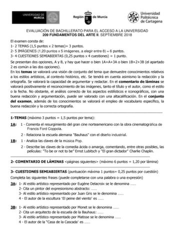 EVALUACIÓN DE BACHILLERATO PARA EL ACCESO A LA UNIVERSIDAD 209 FUNDAMENTOS DEL ARTE II SEPTIEMBRE 2018 El examen consta de 1 2 TEMAS 15 puntos x 2 temas 3 puntos 2 5 IMÁGENES 120 puntos x 5 imágenes a elegir entre 8  6 puntos 3 4 CUESTIONES SEMIABIERTAS 025 puntos x 4 cuestiones  1 punto Se presentan dos opciones A y B y hay que hacer o bien 1AA3A o bien 1B23B el apartado 2 es común a las dos opciones En los temas se valorará una visión de conjunto del tema que demuestre conocimientos relativos…