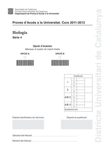 Districte Universitari de Catalunya Generalitat de Catalunya Consell lnteruniversitari de Catalunya Organització de Proves dAccés a la Universitat Proves dAccés a la Universitat Curs 20112012 Biologia Srie 4 Opció dexamen Marqueu el quadre de lopció triada OPCIÓ A D OPCIÓ B D Etiqueta identificadora de lalumnea Qualificació 1 12 3 1 2 2 1 AB 3 2 3 1 AB 4 2 Qualificació final Etiqueta de qualificació Ubicació del tribunal  Número del tribunal  La prova consta de quatre exercicis Els exercicis 1 …