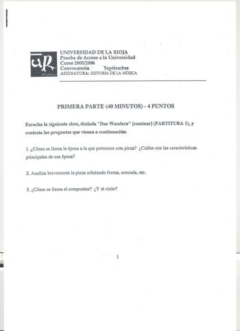 1 UNIVERSIDAD DE LA RIOJA Prueba de Acceso a la Universidad Curso 20052006 Convocatoria  septiembre ASIGNATURA HISTORIA DE lA MúSICA PRIMERA PARTE 40 MINUTOS 4 PUNTOS Escucha la siguiente obra titulada Das Wandern caminar PARTITURA 1y contesta las preguntas que vienen a continuación Cómo se llama la época a la que pertenece esta pieza Cuáles son las características principales de esa época 2 Analiza brevemente la pieza señalando forma armonía etc 3 Cómo se llama el compositor Y el ciclo  1 PART…