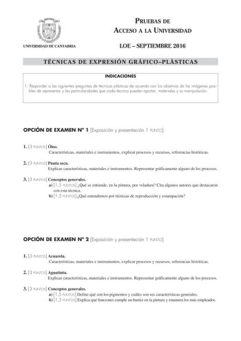 UNIVERSIDAD DE CANTABRIA PRUEBAS DE ACCESO A LA UNIVERSIDAD LOE  SEPTIEMBRE 2016 TÉCNICAS DE EXPRESIÓN GRÁFICOPLÁSTICAS INDICACIONES 1 Responder a las siguientes preguntas de técnicas plásticas de acuerdo con los objetivos de las imágenes posi bles de representar y las particularidades que cada técnica pueden aportar materiales y su manipulación OPCIÓN DE EXAMEN N 1 Exposición y presentación 1 PUNTO 1 3 PUNTOS Óleo Características materiales e instrumentos explicar procesos y recursos referenci…