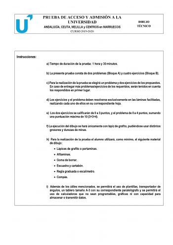 PRUEBA DE ACCESO Y ADMISIÓN A LA UNIVERSIDAD ANDALUCÍA CEUTA MELILLA y CENTROS en MARRUECOS CURSO 20192020 DIBUJO TÉCNICO Instrucciones a Tiempo de duración de la prueba 1 hora y 30 minutos b La presente prueba consta de dos problemas Bloque A y cuatro ejercicios Bloque B c Para la realización de la prueba se elegirá un problema y dos ejercicios de los propuestos En caso de entregar más problemasejercicios de los requeridos serán tenidos en cuenta los respondidos en primer lugar d Los ejercicio…