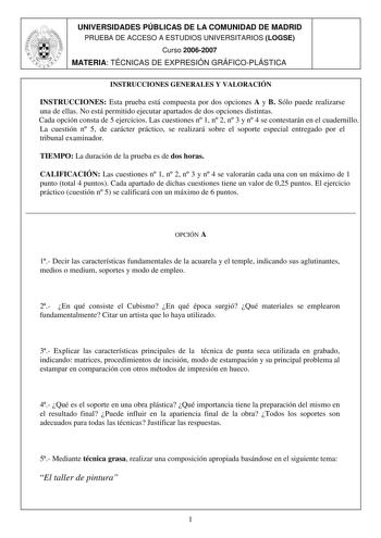 UNIVERSIDADES PÚBLICAS DE LA COMUNIDAD DE MADRID PRUEBA DE ACCESO A ESTUDIOS UNIVERSITARIOS LOGSE Curso 20062007 MATERIA TÉCNICAS DE EXPRESIÓN GRÁFICOPLÁSTICA INSTRUCCIONES GENERALES Y VALORACIÓN INSTRUCCIONES Esta prueba está compuesta por dos opciones A y B Sólo puede realizarse una de ellas No está permitido ejecutar apartados de dos opciones distintas Cada opción consta de 5 ejercicios Las cuestiones n 1 n 2 n 3 y n 4 se contestarán en el cuadernillo La cuestión n 5 de carácter práctico se …