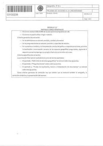 1111111111111 m111 03100239 Junio 2016 Geografía FG 1 PRUEBA DE ACCESO A LA UNIVERSIDAD 1 Duración 90min MODELO 05 Hoja 1 de 3 MODELO 5 INSTRUCCIONES GENERALES El alumno realizará SÓLO UNA de las dos opciones propuestas A o B El alumno no podrá utilizar ningún material Criterios generales de evaluación En las definiciones se valorará precisión claridad y brevedad En las preguntas breves se valorará precisión y capacidad de relación  En la práctica el análisis y la interpretación concisa del grá…