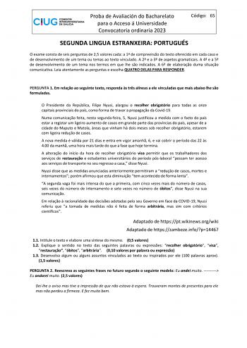 Proba de Avaliación do Bacharelato para o Acceso á Universidade Convocatoria ordinaria 2023 Código 65 SEGUNDA LINGUA ESTRANXEIRA PORTUGUÉS O exame consta de seis perguntas de 25 valores cada a 1 de compreenso do texto oferecido em cada caso e de desenvolvimento de um tema ou temas ao texto vinculado A 2 e a 3 de aspetos gramaticais A 4 e a 5 de desenvolvimento de um tema nos termos em que lhe so indicados A 6 de elaborao duma situao comunicativa Leia atentamente as perguntas e escolha QUATRO DE…