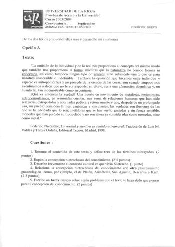 UNIVERSIDAD DE LA RIOJA Pruebas de Acceso a la Universidad Curso 20032004 Convocatoria 5eptiernb re ASIGNATURA TEXTO FI LOSÓFICO CURRíCULO NUE VO D e los dos textos propuestos elij a uno y desarrolle sus cuestiones Opción A Texto La omisión de lo individual y de lo real nos proporciona el concepto del mismo modo que también nos proporciona la forn1a mientras que la naturaleza no conoce formas ni conceptos así como tampoco ningún tipo de géneros sino solamente una x que es para nosotros inaccesi…