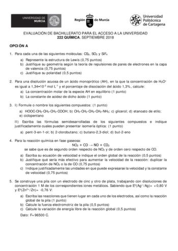 EVALUACIÓN DE BACHILLERATO PARA EL ACCESO A LA UNIVERSIDAD 222 QUÍMICA SEPTIEMBRE 2018 OPCI ÓN A 1 Para cada una de las siguientes moléculas CS2 SO2 y SiF4 a Represente la estructura de Lewis 075 puntos b Justifique su geometría según la teoría de repulsiones de pares de electrones en la capa de valencia 075 puntos c Justifique su polaridad 05 puntos 2 Para una disolución acuosa de un ácido monoprótico AH en la que la concentración de H3O es igual a 134103 mol L1 y el porcentaje de disociación …