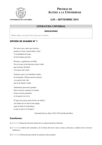 PRUEBAS DE ACCESO A LA UNIVERSIDAD UNIVERSIDAD DE CANTABRIA LOE  SEPTIEMBRE 2015 LITERATURA UNIVERSAL INDICACIONES Deberá elegir una opción de las dos que se ofrecen OPCIÓN DE EXAMEN N 1 Por estos sotos antes que nosotros pasaba el viento cuando había viento Y no hablaban las hojas de otra manera que hoy Pasamos y agitámonos en balde No en lo que existe hacemos mayor ruido que las hojas del árbol o los pasos del viento Tratemos pues con abandono asiduo de entregarle a Natura nuestro esfuerzo y …