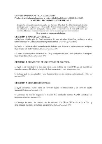 UNIVERSIDAD DE CASTILLALA MANCHA Pruebas de aptitud para el acceso a la Universidad Bachillerato LOGSE 0405 MATERIA TECNOLOGÍA INDUSTRIAL II Esta prueba consta de tres cuestiones de las que el alumno debe elegir dos El contenido de todas ellas puntúa por igual 45 puntosLos valores de los distintos apartados de las cuestiones están indicados La calidad en la redacción ortografía orden y estilo se valorará hasta 1 punto 05 puntos por cuestión El alumno puede acompañar el texto con los esquemas qu…