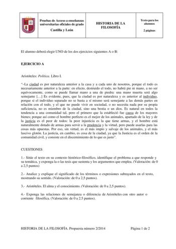 Pruebas de Acceso a enseñanzas universitarias oficiales de grado Castilla y León HISTORIA DE LA FILOSOFÍA Texto para los alumnos 2 páginas El alumno deberá elegir UNO de los dos ejercicios siguientes A o B EJERCICIO A Aristóteles Política Libro I La ciudad es por naturaleza anterior a la casa y a cada uno de nosotros porque el todo es necesariamente anterior a la parte en efecto destruido el todo no habrá pie ni mano a no ser equívocamente como se puede llamar mano a una de piedra una mano muer…