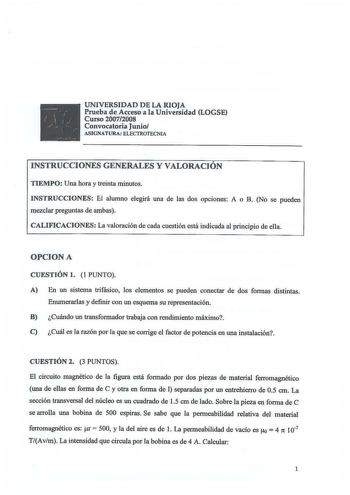 UNIVERSIDAD DE LA RIOJA Prueba de Acceso a la Universidad LOGSE Curso 20072008 Convocatoria Junio ASIGNATURA ELECTROTECNIA INSTRUCCIONES GENERALES Y VALORACIÓN TIEMPO Una hora y treinta minutos INSTRUCCIONES El alumno elegirá una de las dos opciones A o B No se pueden mezclar preguntas de ambas CALIFICACIONES La valoración de cada cuestión está indicada al principio de ella OPCION A CUESTIÓN l  1 PUNTO A En un sistema trifásico los elementos se pueden conectar de dos formas distintas Enumerarla…