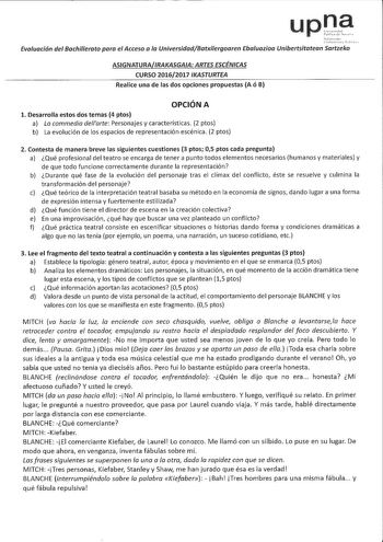 upna Evaluación del Bachillerato para el Acceso a la UniversídadBatxilergoaren Ebauazioa Unibertsítatean Sartzeka ASIGNATURAIRAKASGAA ARTES ESCÉNICAS CURSO 20162017 IKASTURTEA Realice una de las dos opciones propuestas A ó B OPCIÓN A l Desarrolla estos dos temas 4 ptos a La commedia dellarte Personajes y características 2 ptos b La evolución de los espacios de representación escénica 2 ptos 2 Contesta de manera breve las siguientes cuestiones 3 ptos 05 ptos cada pregunta a Qué profesional del t…