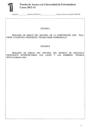 Prueba de Acceso a la Universidad de Extremadura Curso 201213 Asignatura   DIBUJO ARTÍSTICO      Tiempo máximo de la prueba1 h30 min OPCIÓN A REALIZAR UN DIBUJO DEL NATURAL DE LA COMPOSICIÓN CON TELA PAPEL O PLÁSTICO PROPUESTA TÉCNICA BASE CARBONCILLO OPCIÓN B REALIZAR UN DIBUJO DEL NATURAL DEL MODELO DE ESCAYOLA PROPUESTO INTERPRETANDO LAS LUCES Y LAS SOMBRAS TÉCNICA SECACualquier color 5