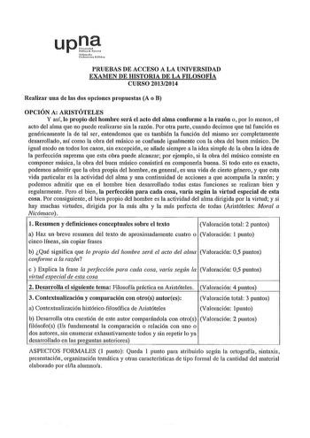 upDP s1 lr11111 rM PRUEBAS DE ACCESO A LA UNIVERSIDAD EXAMEN DE HISTORIA DE LA FILOSOFÍA CURSO 20132014 Realizar una de las dos opciones propuestas A o B OPCIÓN A ARISTÓTELES Y así lo propio del hombre será el acto del alma conforme a la razón o por lo menos el acto del alma que no puede realizarse sin la razón Por otra parte cuando decimos que tal función es genéricamente la de tal ser entendemos que es también la función del mismo ser completamente desarrollado así como la obra del músico se …