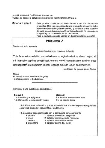 UNIVERSIDAD DE CASTILLALA MANCHA Pruebas de acceso a estudios universitarios Bachillerato LOGSE Materia Latín 11 Esta prueba consta de un texto latino y de dos bloques de preguntas Una vez seleccionada una propuesta el alumno debe traducir el texto latino hasta 6 puntos y contestar a una cuestión de cada bloque de preguntas 2 puntos cada una Se valorarán la ortografía y la coherencia de las respuestas Para la traducción puede usarse un diccionario latinoespañol Propuesta A Traducir el texto sig…