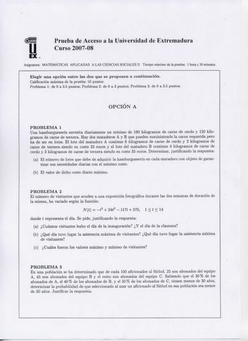 u EX  Prueba de Acceso a la Universidad de Extremadura Curso 200708 Asignatura MATEMÁTICAS APLICADAS A LAS CIENCIAS SOCIALES II Tiempo máximo de la prueba 1 hora y 30 minutos Elegir u na opción entre las d os que se proponen a continuación  Calificación máxima de la prueba 10 puntos P roblema 1 de O a 35 puntos P roblema 2 de O a 3 puntos Problema 3 de O a 35 puntos  OPCION A PROBLEMA 1 Una hamburguesería necesita diariamente un mínimo de 180 kilogramos de carne de cerdo y 120 kilogramos de car…