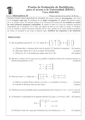 Prueba de Evaluacion de Bachillerato para el acceso a la Universidad EBAU Curso 20202021 Materia Matematicas II Tiempo maximo de la prueba 1h 30 min INSTRUCCIONES PARA REALIZAR EL EXAMEN El examen consta de 10 preguntas cuyo valor es de 2 puntos cada una El estudiante ha de elegir 5 preguntas En ningun caso debera responder a un numero mayor del indicado porque en la correccion del examen solo se tendran en cuenta las cinco primeras preguntas respondidas Se seguira el orden en el que las respue…