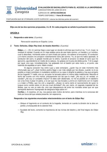  fil 1 542 Universidad EVALUACIÓN DE BACHILLERATO PARA EL ACCESO A LA UNIVERSIDAD Zaragoza CONVOCATORIA DE JUNIO DE 2018 EJERCICIO DE ARTES ESCÉNICAS TIEMPO DISPONIBLE 1 hora 30 minutos PUNTUACIÓN QUE SE OTORGARÁ A ESTE EJERCICIO véanse las distintas partes del examen Elija una de las dos opciones propuestas A o B En cada pregunta se señala la puntuación máxima OPCIÓN A 1 Responda a este tema 5 puntos Renovación escénica en España Lorca 2 Texto Sófocles Edipo Rey trad de Assela Alamillo 5 punto…