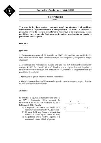 UIB M Prova daccés a la Universitat 2009 Electrotcnia Model 3 Tria una de les dues opcions i contesta només les qestions i el problema corresponents a lopció seleccionada Cada qestió val 125 punts i el problema 5 punts Els errors de concepte invalidaran la resposta i ja no es puntuar encara que hi hagi encerts parcials Cada error en les unitats o cada unitat no posada es penalitzar amb 05 punts OPCIÓ A Qestions 1 Es connecten en parallel 20 lmpades de 60W130V Aplicam una tensió de 125 volts ent…