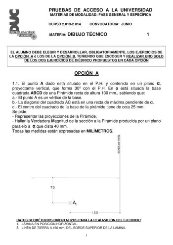 PRUEBAS DE ACCESO A LA UNIVERSIDAD MATERIAS DE MODALIDAD FASE GENERAL Y ESPECÍFICA CURSO 20132014 CONVOCATORIA JUNIO MATERIA DIBUJO TÉCNICO 1 EL ALUMNO DEBE ELEGIR Y DESARROLLAR OBLIGATORIAMENTE LOS EJERCICIOS DE LA OPCIÓN A ó LOS DE LA OPCIÓN B TENIENDO QUE ESCOGER Y REALIZAR UNO SOLO DE LOS DOS EJERCICIOS DE DIÉDRICO PROPUESTOS EN CADA OPCIÓN OPCIÓN A 11 El punto A dado está situado en el PH y contenido en un plano  proyectante vertical que forma 30 con el PH En  está situada la base cuadrada…