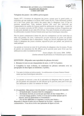 PRUEBAS DE ACCESO A LA UNIVERSIDAD EXAMEN DE FRANCÉS CURSO 20072008 íaunh t1a1molu1 l  l1Ula Tabagisme des jeunes  des chiffres préoccupants Depuis 1977 lévolution du tabagisme des jeunes comme pour le grand public se a caractérise par une tendance la baisse 46 contre 253 Cette diminution globale est le fait dune entrée plus tardive des jeunes dans le tabagisme vers 15 ans en moyenne aujourdhui Cette tendance positive doit aussi etre relativisée par a laugmentation du nombre de fumeurs parmi le…