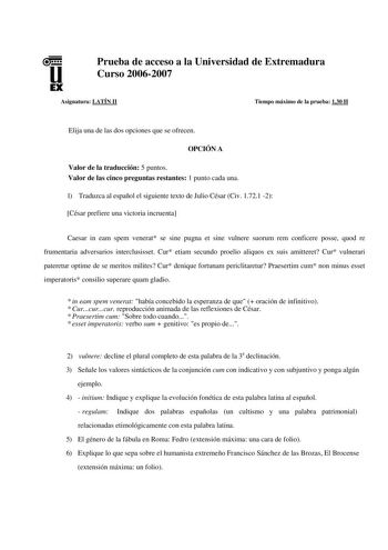 u EX Prueba de acceso a la Universidad de Extremadura Curso 20062007 Asignatura LATÍN II Tiempo máximo de la prueba 130 H Elija una de las dos opciones que se ofrecen OPCIÓN A Valor de la traducción 5 puntos Valor de las cinco preguntas restantes 1 punto cada una 1 Traduzca al español el siguiente texto de Julio César Civ 1721 2 César prefiere una victoria incruenta Caesar in eam spem venerat se sine pugna et sine vulnere suorum rem conficere posse quod re frumentaria adversarios interclusisset…