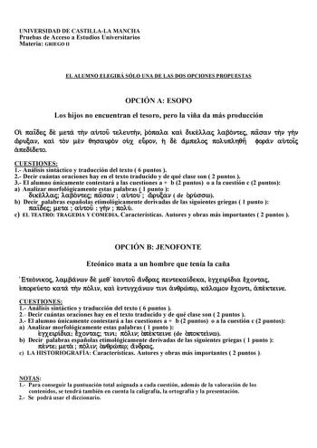 UNIVERSIDAD DE CASTILLALA MANCHA Pruebas de Acceso a Estudios Universitarios Materia GRIEGO II EL ALUMNO ELEGIRÁ SÓLO UNA DE LAS DOS OPCIONES PROPUESTAS OPCIÓN A ESOPO Los hijos no encuentran el tesoro pero la viña da más producción Oi paiÍdej de meta thn autou teleuthn ropala kai dikellaj labontej pasan thn ghn wÓrucan kai ton men qhsauron oux euron h de ampeloj poluplhqh foran autoiÍj apedideto CUESTIONES 1 Análisis sintáctico y traducción del texto  6 puntos  2 Decir cuántas oraciones hay en…