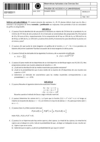 11 1111 1 111 1111 1 11 111 03100311  Junio  2015 Matemáticas Aplicadas a las Ciencias Soc 1 PRUEBA DE ACCESO A LA UNIVERSIDAD 1 Duración 90min MODELO 01 Hoja 1 de 2 NOTAS ACLARATORIAS El examen presenta dos opciones A y B El alumno deberá elegir una de ellas y contestar a las preguntas de forma razonada y justificando sus respuestas Está permitido el uso de calculadora no gráfica ni programable OPCIÓN A 1 3 puntos Para la desinfección de una piscina es necesario un máximo de 24 litros de un pr…