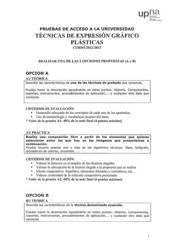 PRUEBAS DE ACCESO A LA UNIVERSIDAD TÉCNICAS DE EXPRESIÓN GRÁFICO PLÁSTICAS CURSO 20122013 REALIZAR UNA DE LAS 2 OPCIONES PROPUESTAS A o B OPCION A AlTEÓRICA Describe las características de una de las técnicas de grabado que conozcas Puedes hacer la descripción apoyándote en estos puntos Historia Componentes soportes instrumentos procedimientos de aplicación  y cualquier otro dato que conozcas CRITERIOS DE EVALUACIÓN  DesaiTollo adecuado de los conceptos de cada uno de los apartados  Uso de tenn…