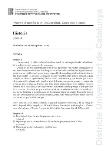 Districte Universitari de Catalunya Generalitat de Catalunya Consell lnteruniversitari de Catalunya Organització de Proves dAccés a la Universitat Proves daccés a la Universitat Curs 20072008 Histria Srie 4 Escolliu UNA de les dues opcions A o B OPCIÓ A Exercici 1 Los obreros  piden en beneficio de su salud de su independencia del adelanto de la industria y del aumento del consumo Que se fije en diez el máximum de las horas del jornal y se sujeten a inspección los locales de los establecimiento…