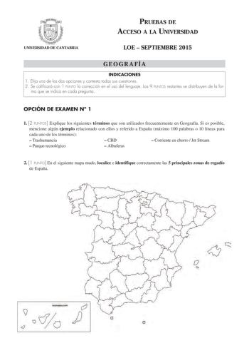 UNIVERSIDAD DE CANTABRIA PRUEBAS DE ACCESO A LA UNIVERSIDAD LOE  SEPTIEMBRE 2015 GEOGRAFÍA INDICACIONES 1 Elija una de las dos opciones y contesta todas sus cuestiones 2 Se calificará con 1 PUNTO la corrección en el uso del lenguaje Los 9 PUNTOS restantes se distribuyen de la for ma que se indica en cada pregunta OPCIÓN DE EXAMEN N 1 1 2 PUNTOS Explique los siguientes términos que son utilizados frecuentemente en Geografía Si es posible mencione algún ejemplo relacionado con ellos y referido a …