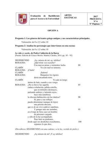 Evaluación de Bachillerato para el Acceso a la Universidad ARTES ESCÉNICAS OPCIÓN A 2017 PROUESTA N 6 N Páginas 7 Pregunta 1 Los géneros del teatro griego antiguo y sus características principales Valoración de 0 a 25 sobre 10 Pregunta 2 Analiza los personajes que intervienen en esta escena Valoración de 0 a 15 sobre 10 La vida es sueño de Pedro Calderón de la Barca Fuente Edición de Ciriaco Morón Madrid Cátedra 2014 pp 85  92 SEGISMUNDO Ay mísero de mí ay infelice ROSAURA Qué triste voz escuch…