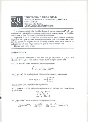 UNIVERSIDAD DE LA RIOJA Pruebas de Acceso a la Universidad LOGSE Curso 200506 Convocatoria Junio   ASIGNATURA MATEMÁTICAS El alumno contestará a los ejercicios de una de las dos propuestas A o B que se le ofrecen Nunca deberá contestar a ejercicios de una propuesta y a ejercicios distintos de la otra Es necesario justificar las respuestas Se permite el uso de calculadoras científicas siempre que no sean programables ni gráficas Si algún alumno es sorprendido con una calculadora no autorizada po…