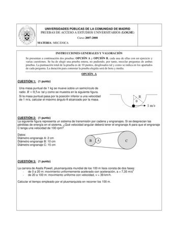 UNIVERSIDADES PÚBLICAS DE LA COMUNIDAD DE MADRID PRUEBAS DE ACCESO A ESTUDIOS UNIVERSITARIOS LOGSE Curso 20072008 MATERIA MECÁNICA INSTRUCCIONES GENERALES Y VALORACIÓN Se presentan a continuación dos pruebas OPCIÓN A y OPCIÓN B cada una de ellas con un ejercicio y varias cuestiones Se ha de elegir una prueba entera no pudiendo por tanto mezclar preguntas de ambas pruebas La puntuación total de la prueba es de 10 puntos desglosados tal y como se indica en los apartados de cada pregunta La duraci…