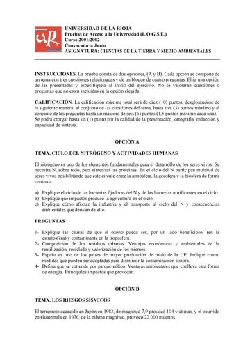 UNIVERSIDAD DE LA RIOJA Pruebas de Acceso a la Universidad LOGSE Curso 20012002 Convocatoria Junio ASIGNATURA CIENCIAS DE LA TIERRA Y MEDIO AMBIENTALES INSTRUCCIONES La prueba consta de dos opciones A y B Cada opción se compone de un tema con tres cuestiones relacionadas y de un bloque de cuatro preguntas Elija una opción de las presentadas y especifíquela al inicio del ejercicio No se valorarán cuestiones o preguntas que no estén incluidas en la opción elegida CALIFICACIÓN La calificación máxi…