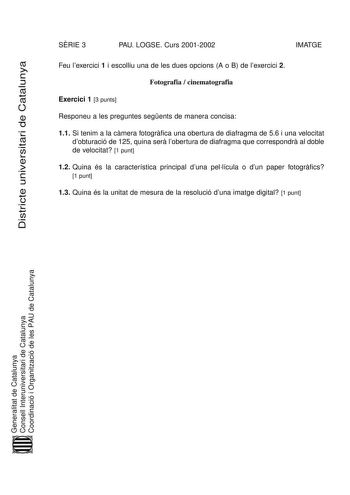 SRIE 3 PAU LOGSE Curs 20012002 IMATGE Districte universitari de Catalunya Feu lexercici 1 i escolliu una de les dues opcions A o B de lexercici 2 Fotografia  cinematografia Exercici 1 3 punts Responeu a les preguntes segents de manera concisa 11 Si tenim a la cmera fotogrfica una obertura de diafragma de 56 i una velocitat dobturació de 125 quina ser lobertura de diafragma que correspondr al doble de velocitat 1 punt 12 Quina és la característica principal duna pellícula o dun paper fotogrfics …