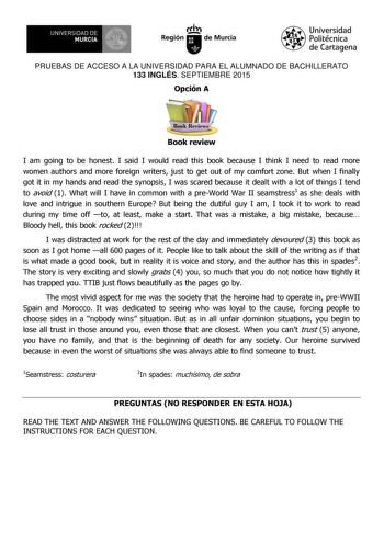 1 UNIVERSIDAD DE MURCIA   Ih Región de Murcia Universidad Politécnica de Cartagena PRUEBAS DE ACCESO A LA UNIVERSIDAD PARA EL ALUMNADO DE BACHILLERATO 133 INGLÉS SEPTIEMBRE 2015 Opción A Book review I am going to be honest I said I would read this book because I think I need to read more women authors and more foreign writers just to get out of my comfort zone But when I finally got it in my hands and read the synopsis I was scared because it dealt with a lot of things I tend to avoid 1 What wi…