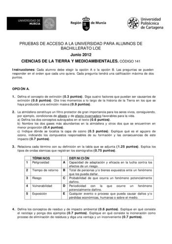 M  UNIVERSIDAD DE MURCIA    I Región de Murcia Universidad Politécnica de Cartagena PRUEBAS DE ACCESO A LA UNIVERSIDAD PARA ALUMNOS DE BACHILLERATO LOE Junio 2012 CIENCIAS DE LA TIERRA Y MEDIOAMBIENTALES CÓDIGO 141 Instrucciones Cada alumno debe elegir la opción A o la opción B Las preguntas se pueden responder en el orden que cada uno quiera Cada pregunta tendrá una calificación máxima de dos puntos OPCIÓN A 1 Defina el concepto de extinción 03 puntos Diga cuatro factores que puedan ser causan…