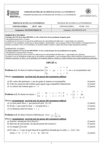 1GENERALITAT  VALENCIANA CONSWRIA DDUCACIÓ INYISTIGACIÓ CULTURA 1SPORT COMISSIÓ GESTORA DE LES PROVES DACCÉS A LA UNIVERSITAT COMISIÓN GESTORA DE LAS PRUEBAS DE ACCESO A LA UNIVERSIDAD oo   1  fl  SIST ElIA UN I VERSITARI VA L ENCl Á SISTEMA 11  IVERSITARIO VA LENCIANO PROVES DACCÉS A LA UNIVERSITAT CONVOCATRIA JUNY 2016 Assignatura MATEMTIQUES II PRUEBAS DE ACCESO A LA UNIVERSIDAD CONVOCATORIA JUNIO 2016 Asignatura MATEMÁTICAS II BAREM DE LEXAMEN Cal elegir sols UNA de les dues OPCIONS A o B i…