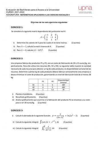 Evaluación del Bachillerato para el Acceso a la Universidad CURSO 20212022 ASIGNATURA MATEMÁTICAS APLICADAS A LAS CIENCIAS SOCIALES II upna Universidad Pública de Navarra Nafarroako Unibertsitate Publikoa Elija tres de los seis ejercicios siguientes EJERCICIO 1 Se considera la siguiente matriz dependiente del parámetro real  1 2 0    3 1    1  i Determine los valores de  para los cuales A no tiene inversa ii Para   1 calcule la matriz inversa de A 5 puntos iii Para   0 calcule   22 3 puntos 2 p…