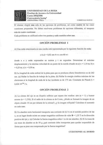 UNIVERSIDAD DE LA RIOJA Pruebas de Acceso a la Universidad Curso 20032004 Convocatoria Junior ASIGNATURA FÍSICA CVRRÍCULO NUEVO El alumno elegirá una sola de las opciones de problemas así como cuatro de las cinco cuestiones propuestas No deben resolverse problemas de opciones diferentes ni tampoco más de cuatro cuestiones Cada problema se calificará sobre tres puntos y cada cuestión sobre uno OPCIÓN PROBLEMAS 1 A Una onda estacionaria en una cuerda está representada por la siguiente función de …