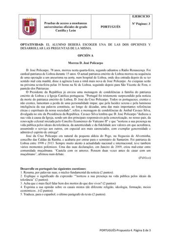 1 Pruebas de acceso a enseñanzas universitarias oficiales de grado Castilla y León PORTUGUÉS EJERCICIO N Páginas 3 OPTATIVIDAD EL ALUMNO DEBERÁ ESCOGER UNA DE LAS DOS OPCIONES Y DESARROLLAR LAS PREGUNTAS DE LA MISMA OPCIÓN A Morreu D José Policarpo D José Policarpo 78 anos morreu nesta quartafeira segundo adiantou a Rádio Renascena Foi cardealpatriarca de Lisboa durante 15 anos O actual patriarca emérito de Lisboa morreu na sequncia de uma operao a um aneurisma na aorta num hospital de Lisboa o…