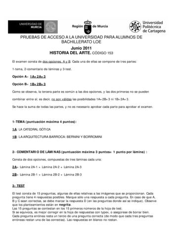 UNIVERSIDAD DE MURCIA        Ih Región de Murcia Universidad Politécnica de Cartagena PRUEBAS DE ACCESO A LA UNIVERSIDAD PARA ALUMNOS DE BACHILLERATO LOE Junio 2011 HISTORIA DEL ARTE CÓDIGO 153 El examen consta de dos opciones A y B Cada una de ellas se compone de tres partes 1tema 2comentario de láminas y 3test Opción A 1A2A3 Opción B 1B2B3 Como se observa la tercera parte es común a las dos opciones y las dos primeras no se pueden combinar entre sí es decir no son válidas las posibilidades 1A…