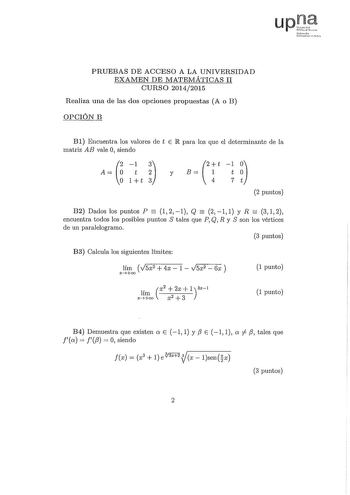 PRUEBAS DE ACCESO A LA UNIVERSIDAD EXAMEN DE lVATEMÁTICAS II CURSO 20142015 Realiza una de las dos opciones propuestas A o B OPCIÓN B Bl Encuentra los valores de t E IR para los que el determinante de la matriz AB vale O siendo 1 3  t 2 2t y B  1 1t o 1 t 3  4 7t 2 puntos    B2 Dados los puntos P 121 Q 211 y R 312 encuentra todos los posibles puntos S tales que P Q R y S son los vértices de un paralelogramo 3 puntos B3 Calcula los siguientes límites lím V5x2  4x  1  V5x2  6x  xoo 1 punto lím x2…