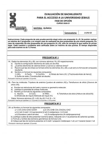 EVALUACIÓN DE BACHILLERATO PARA EL ACCCESO A LA UNIVERSIDAD EBAU FASE DE OPCIÓN CURSO 202021 MATERIA QUÍMICA Convocatoria JUNIO Instrucciones Cada pregunta de esta prueba permite elegir entre una propuesta A y B Se podrán realizar un máximo de 5 preguntas y en ningún caso se realizarán las dos propuestas de una misma pregunta En caso de responder las dos propuestas de una pregunta A y B sólo se corregirá la que realice en primer lugar Cada cuestión o problema será calificada sobre un máximo de …