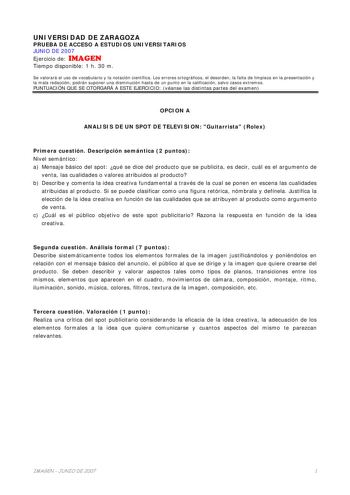 UNIVERSIDAD DE ZARAGOZA PRUEBA DE ACCESO A ESTUDIOS UNIVERSITARIOS JUNIO DE 2007 Ejercicio de IMAGEN Tiempo disponible 1 h 30 m Se valorará el uso de vocabulario y la notación científica Los errores ortográficos el desorden la falta de limpieza en la presentación y la mala redacción podrán suponer una disminución hasta de un punto en la calificación salvo casos extremos PUNTUACIÓN QUE SE OTORGARÁ A ESTE EJERCICIO véanse las distintas partes del examen OPCION A ANALISIS DE UN SPOT DE TELEVISION …